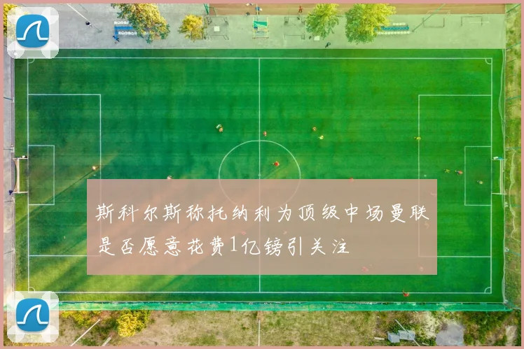 斯科尔斯称托纳利为顶级中场曼联是否愿意花费1亿镑引关注