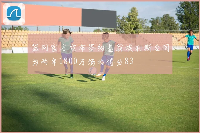 篮网官方宣布签约基翁埃利斯合同为两年1800万场均得分83