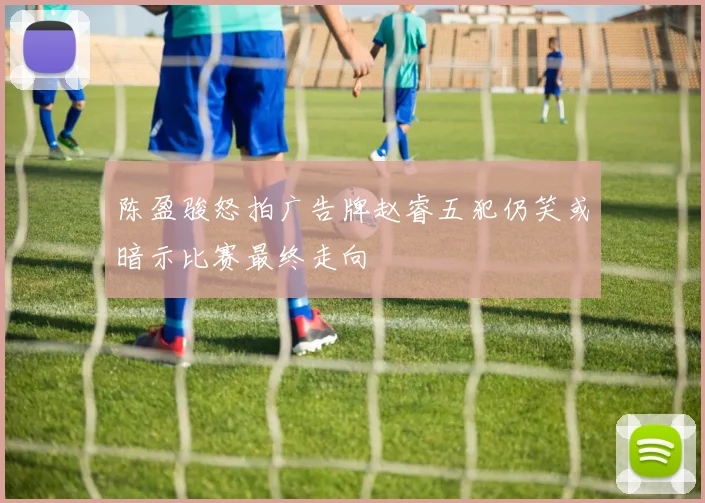 陈盈骏怒拍广告牌赵睿五犯仍笑或暗示比赛最终走向