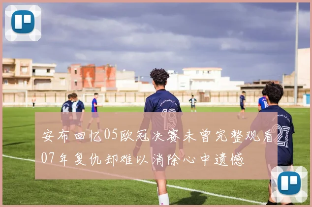 安布回忆05欧冠决赛未曾完整观看07年复仇却难以消除心中遗憾
