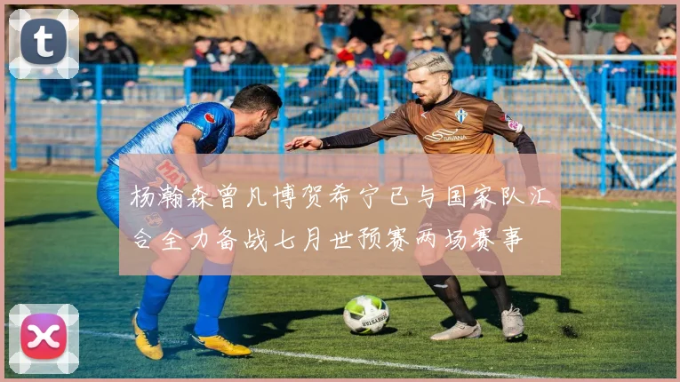 杨瀚森曾凡博贺希宁已与国家队汇合全力备战七月世预赛两场赛事