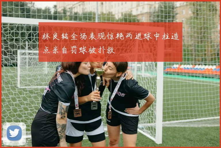 林良铭全场表现惊艳两进球中柱造点亲自罚球被扑救