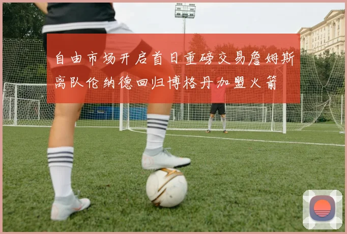 自由市场开启首日重磅交易詹姆斯离队伦纳德回归博格丹加盟火箭