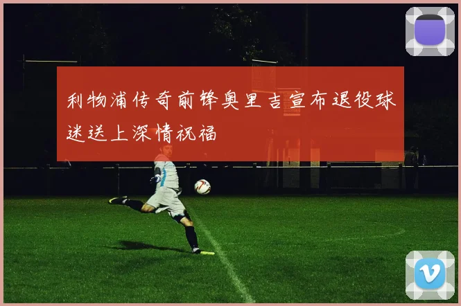 利物浦传奇前锋奥里吉宣布退役球迷送上深情祝福