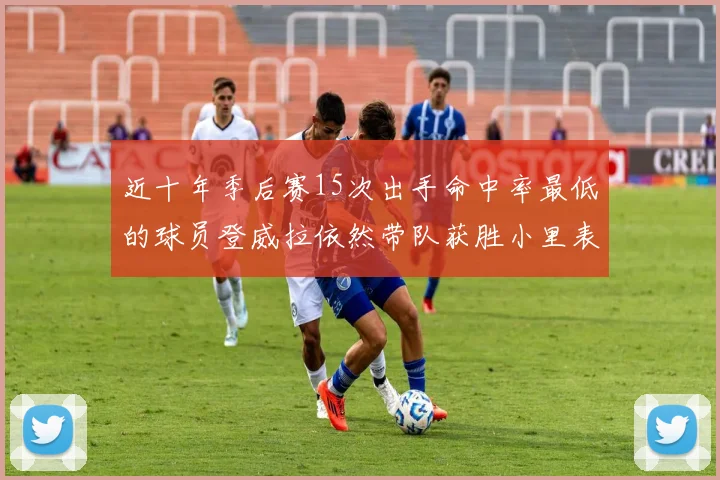 近十年季后赛15次出手命中率最低的球员登威拉依然带队获胜小里表现低迷仅得三分