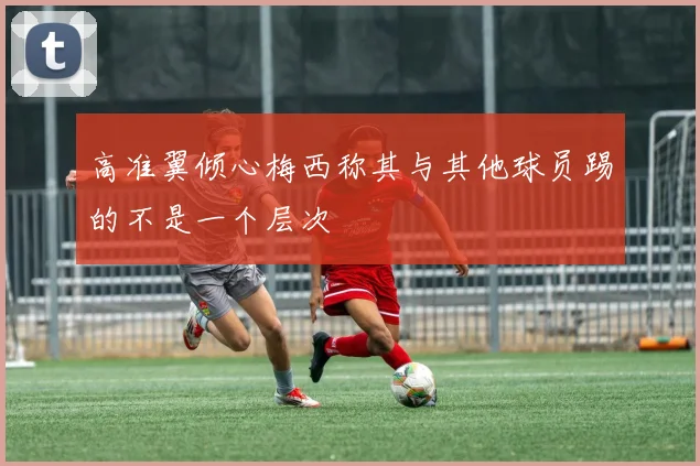 高准翼倾心梅西称其与其他球员踢的不是一个层次
