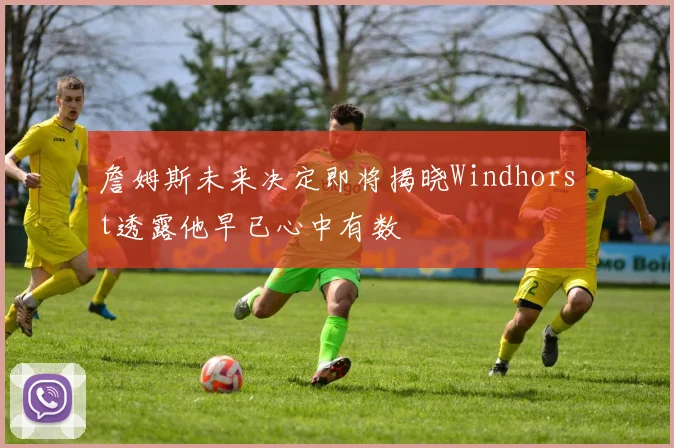 詹姆斯未来决定即将揭晓Windhorst透露他早已心中有数