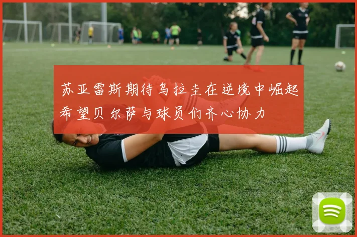 苏亚雷斯期待乌拉圭在逆境中崛起希望贝尔萨与球员们齐心协力
