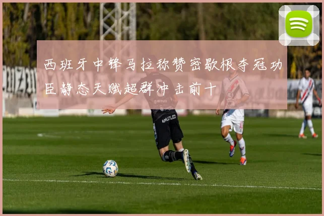 西班牙中锋马拉称赞密歇根夺冠功臣静态天赋超群冲击前十