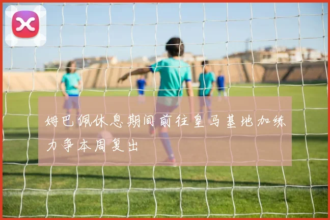 姆巴佩休息期间前往皇马基地加练力争本周复出