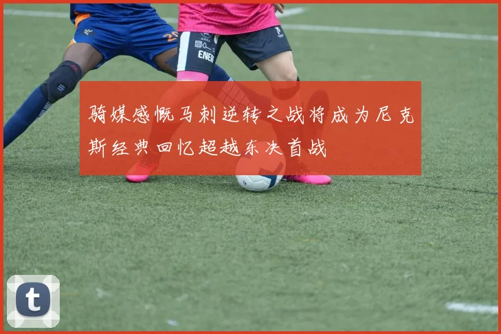 骑媒感慨马刺逆转之战将成为尼克斯经典回忆超越东决首战