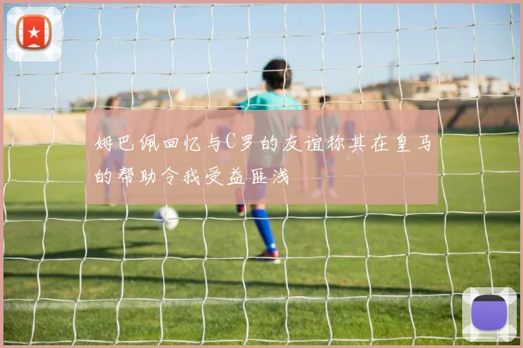 姆巴佩回忆与C罗的友谊称其在皇马的帮助令我受益匪浅