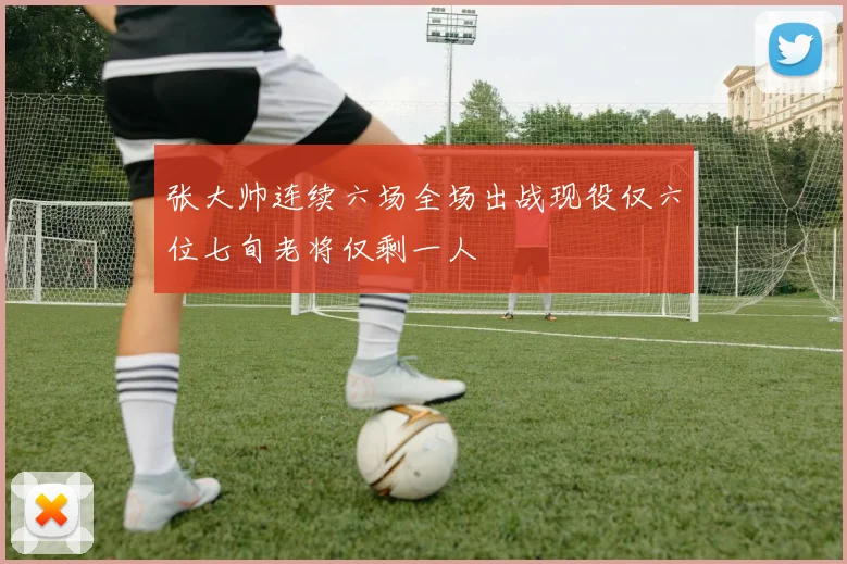 张大帅连续六场全场出战现役仅六位七旬老将仅剩一人