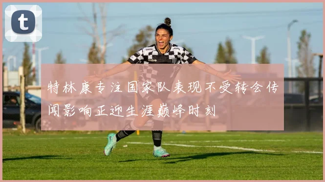 特林康专注国家队表现不受转会传闻影响正迎生涯巅峰时刻