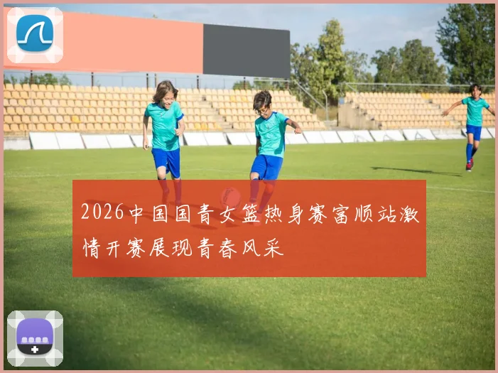2026中国国青女篮热身赛富顺站激情开赛展现青春风采