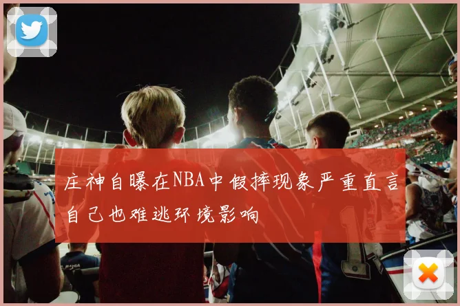 庄神自曝在NBA中假摔现象严重直言自己也难逃环境影响