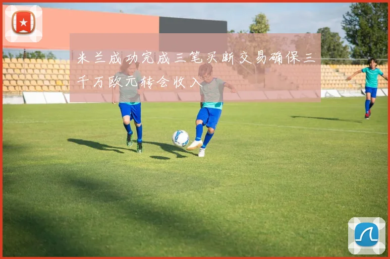 米兰成功完成三笔买断交易确保三千万欧元转会收入