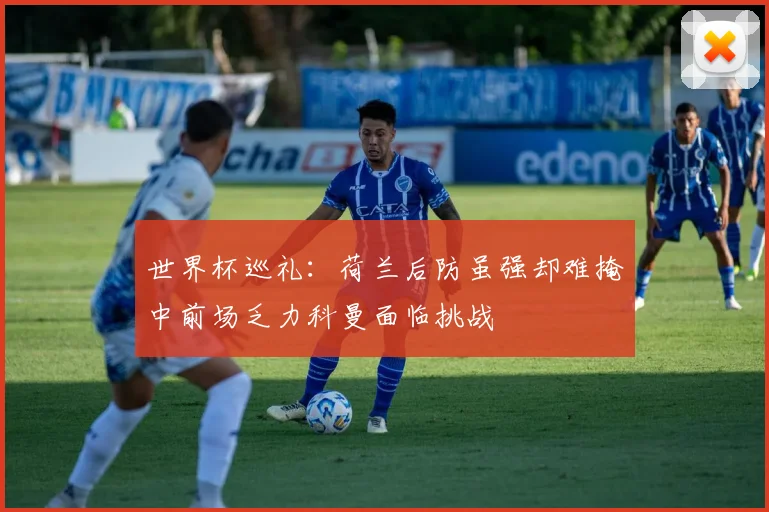 世界杯巡礼：荷兰后防虽强却难掩中前场乏力科曼面临挑战