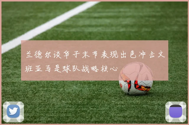 兰德尔谈华子末节表现出色冲击文班亚马是球队战略核心