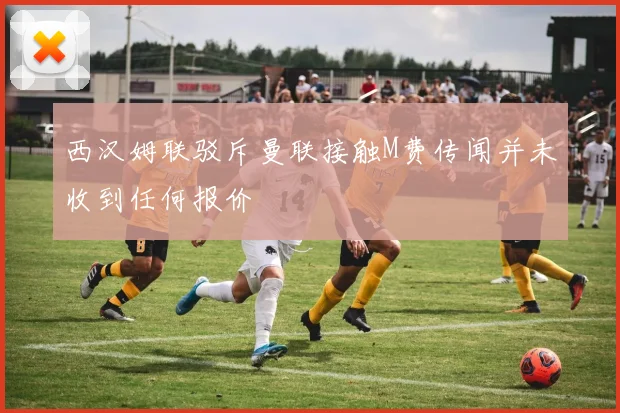 西汉姆联驳斥曼联接触M费传闻并未收到任何报价