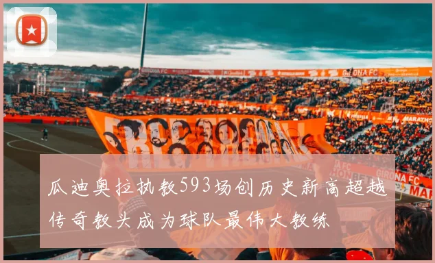 瓜迪奥拉执教593场创历史新高超越传奇教头成为球队最伟大教练