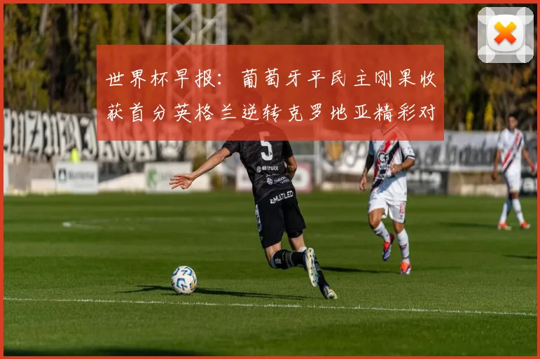 世界杯早报：葡萄牙平民主刚果收获首分英格兰逆转克罗地亚精彩对决