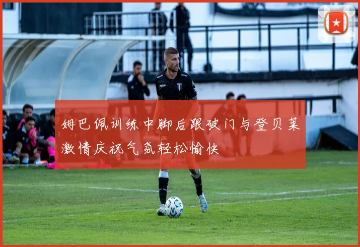 姆巴佩训练中脚后跟破门与登贝莱激情庆祝气氛轻松愉快