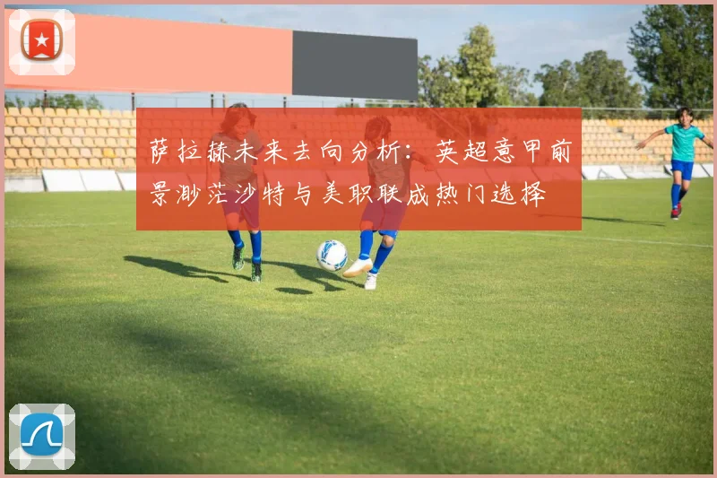 萨拉赫未来去向分析：英超意甲前景渺茫沙特与美职联成热门选择