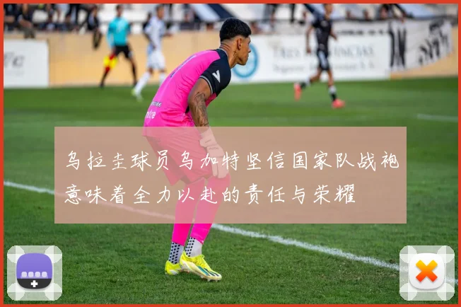 乌拉圭球员乌加特坚信国家队战袍意味着全力以赴的责任与荣耀