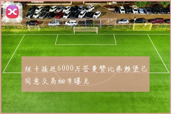 纽卡接近6000万签曼赞比弗赖堡已同意交易细节曝光