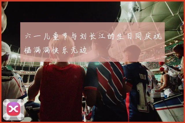 六一儿童节与刘长江的生日同庆祝福满满快乐无边