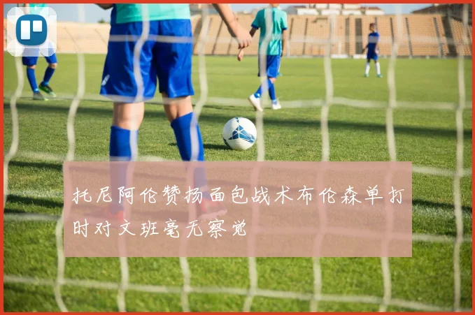托尼阿伦赞扬面包战术布伦森单打时对文班毫无察觉