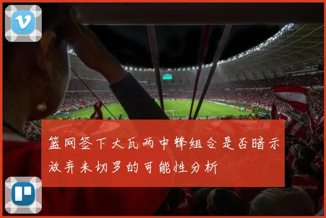 篮网签下大瓦两中锋组合是否暗示放弃米切罗的可能性分析